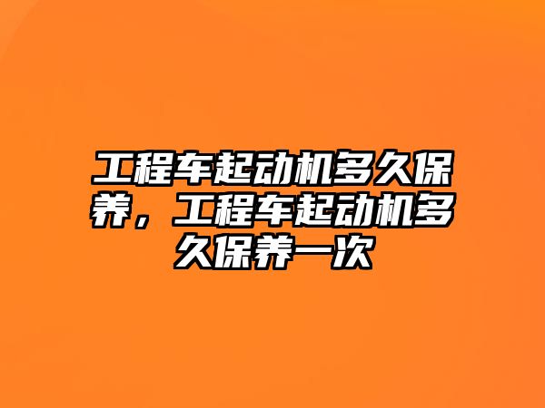 工程車(chē)起動(dòng)機(jī)多久保養(yǎng)，工程車(chē)起動(dòng)機(jī)多久保養(yǎng)一次