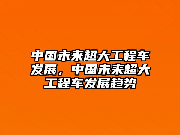 中國(guó)未來(lái)超大工程車(chē)發(fā)展，中國(guó)未來(lái)超大工程車(chē)發(fā)展趨勢(shì)